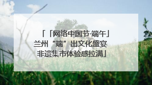 「网络中国节·端午」兰州“端”出文化盛宴 非遗集市体验感拉满