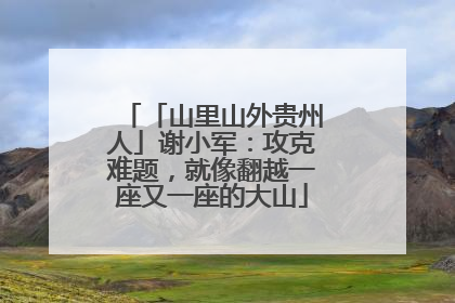 「山里山外贵州人」谢小军：攻克难题，就像翻越一座又一座的大山