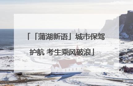 「蒲湖新语」城市保驾护航 考生乘风破浪