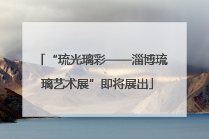 “琉光璃彩——淄博琉璃艺术展”即将展出