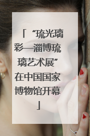 “琉光璃彩—淄博琉璃艺术展”在中国国家博物馆开幕