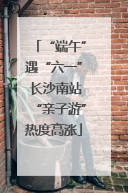 “端午”遇“六一” 长沙南站“亲子游”热度高涨