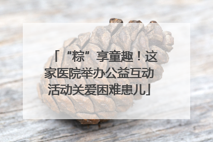 “粽”享童趣！这家医院举办公益互动活动关爱困难患儿