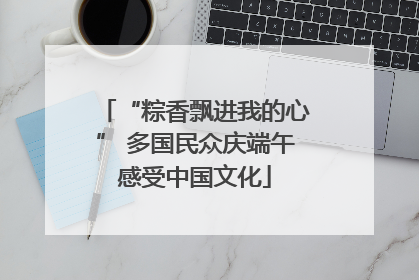 “粽香飘进我的心” 多国民众庆端午感受中国文化