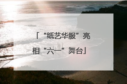 “纸艺华服”亮相“六一”舞台
