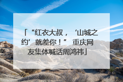 “红衣大叔，‘山城之约’就差你！” 重庆网友集体喊话周鸿祎