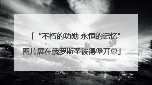 “不朽的功勋 永恒的记忆”图片展在俄罗斯圣彼得堡开幕