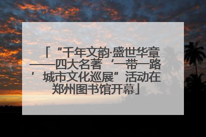 “千年文韵·盛世华章——四大名著‘一带一路’城市文化巡展”活动在郑州图书馆开幕