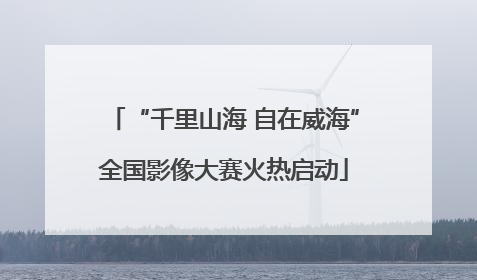 “千里山海 自在威海”全国影像大赛火热启动