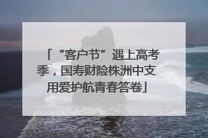 “客户节”遇上高考季，国寿财险株洲中支用爱护航青春答卷