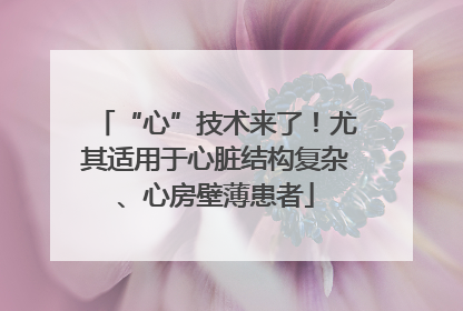 “心”技术来了！尤其适用于心脏结构复杂、心房壁薄患者