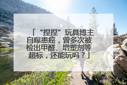 “捏捏”玩具博主自曝患癌，曾多次被检出甲醛、增塑剂等超标，还能玩吗？