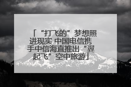 “打飞的”梦想照进现实 中国电信携手中信海直推出“翼起飞”空中旅游