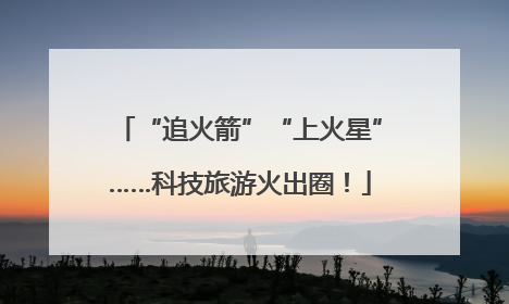 “追火箭”“上火星”……科技旅游火出圈！
