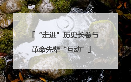 “走进”历史长卷与革命先辈“互动”