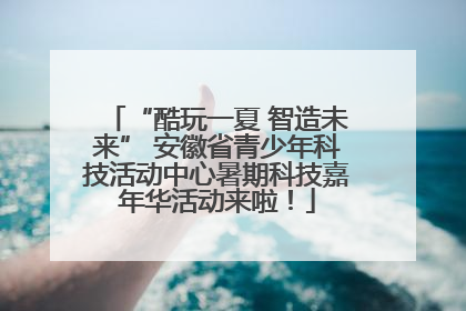 “酷玩一夏 智造未来” 安徽省青少年科技活动中心暑期科技嘉年华活动来啦！