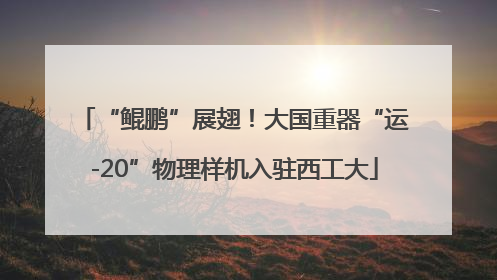 “鲲鹏”展翅！大国重器“运-20”物理样机入驻西工大