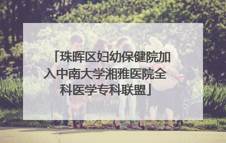 珠晖区妇幼保健院加入中南大学湘雅医院全科医学专科联盟