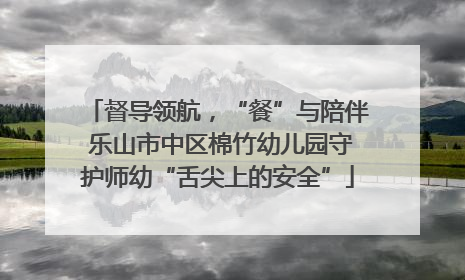 督导领航，“餐”与陪伴 乐山市中区棉竹幼儿园守护师幼“舌尖上的安全”