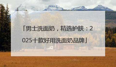 男士洗面奶，精选护肤：2025十款好用洗面奶品牌