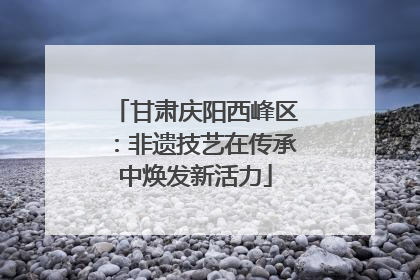 甘肃庆阳西峰区：非遗技艺在传承中焕发新活力
