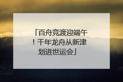 百舟竞渡迎端午！千年龙舟从新津划进世运会