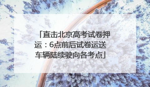 直击北京高考试卷押运：6点前后试卷运送车辆陆续驶向各考点