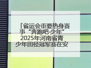 省运会重要热身赛事“奔跑吧·少年”2025年河南省青少年田径冠军赛在安阳拉开序幕