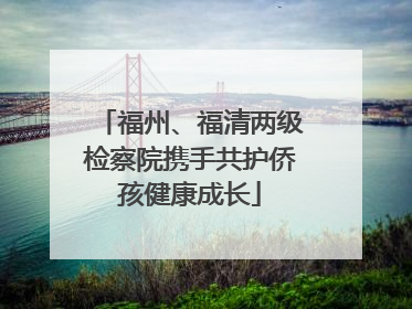 福州、福清两级检察院携手共护侨孩健康成长