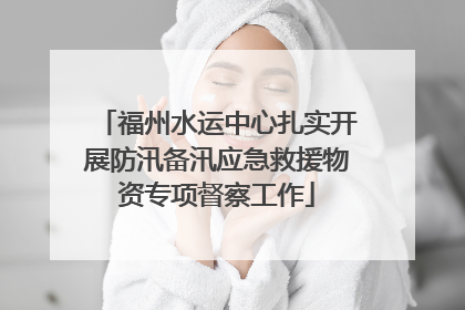 福州水运中心扎实开展防汛备汛应急救援物资专项督察工作