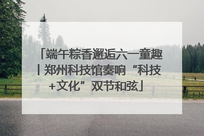 端午粽香邂逅六一童趣丨郑州科技馆奏响“科技+文化”双节和弦
