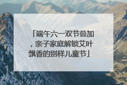 端午六一双节叠加，亲子家庭解锁艾叶飘香的别样儿童节