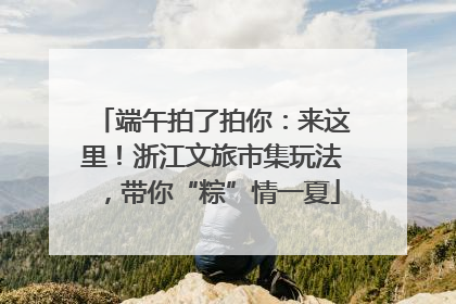 端午拍了拍你：来这里！浙江文旅市集玩法，带你“粽”情一夏