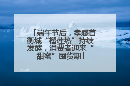 端午节后，孝感首衡城“榴莲热”持续发酵，消费者迎来“甜蜜”囤货期