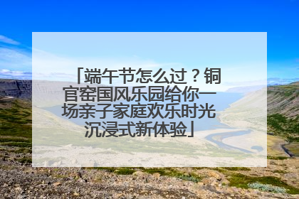 端午节怎么过？铜官窑国风乐园给你一场亲子家庭欢乐时光沉浸式新体验