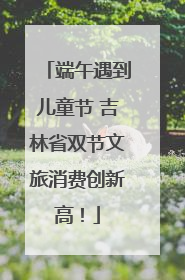 端午遇到儿童节 吉林省双节文旅消费创新高！