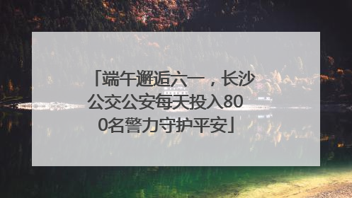 端午邂逅六一，长沙公交公安每天投入800名警力守护平安