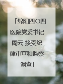 绵阳四〇四医院党委书记周云 接受纪律审查和监察调查