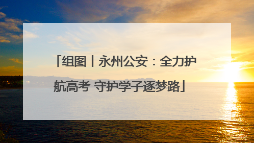 组图丨永州公安：全力护航高考 守护学子逐梦路