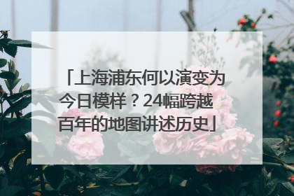 上海浦东何以演变为今日模样？24幅跨越百年的地图讲述历史