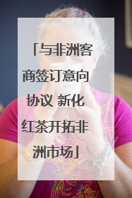 与非洲客商签订意向协议 新化红茶开拓非洲市场