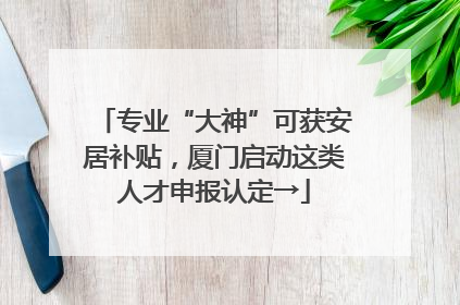 专业“大神”可获安居补贴，厦门启动这类人才申报认定→