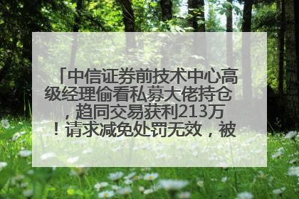 中信证券前技术中心高级经理偷看私募大佬持仓，趋同交易获利213万！请求减免处罚无效，被罚没426万