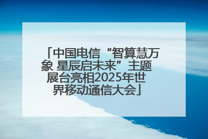 中国电信“智算慧万象 星辰启未来”主题展台亮相2025年世界移动通信大会