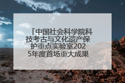 中国社会科学院科技考古与文化遗产保护重点实验室2025年度首场重大成果发布会在京举行