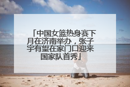 中国女篮热身赛下月在济南举办，张子宇有望在家门口迎来国家队首秀