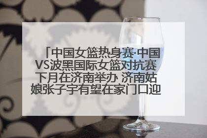 中国女篮热身赛·中国VS波黑国际女篮对抗赛下月在济南举办 济南姑娘张子宇有望在家门口迎来国家队首秀