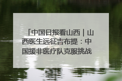 中国日报看山西｜山西医生远征吉布提：中国援非医疗队克服挑战救助非洲患者
