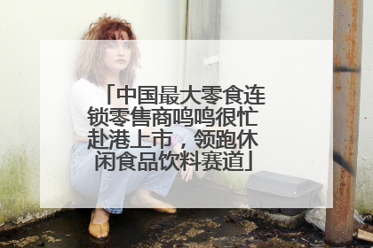 中国最大零食连锁零售商鸣鸣很忙赴港上市，领跑休闲食品饮料赛道