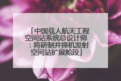 中国载人航天工程空间站系统总设计师：将研制并择机发射空间站扩展舱段